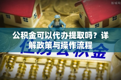 蔡甸公积金可以代办提取吗？详解政策与操作流程