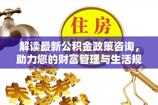 蔡甸解读最新公积金政策咨询，助力您的财富管理与生活规划