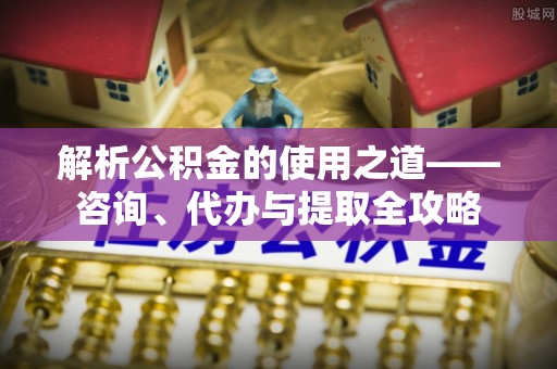 蔡甸解析公积金的使用之道——咨询、代办与提取全攻略