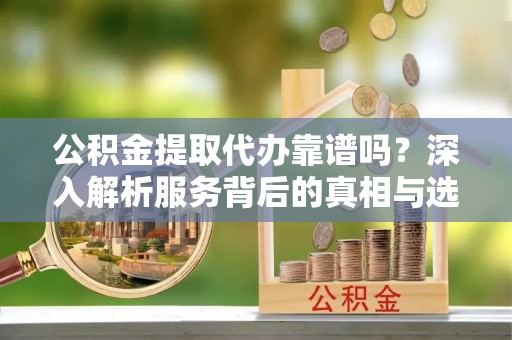 蔡甸公积金提取代办靠谱吗？深入解析服务背后的真相与选择指南