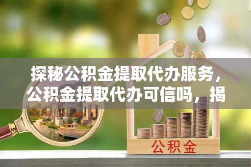 蔡甸探秘公积金提取代办服务，公积金提取代办可信吗，揭秘真相与选择指南