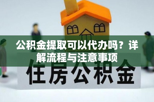 蔡甸公积金提取可以代办吗？详解流程与注意事项