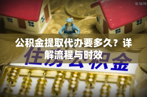 蔡甸公积金提取代办要多久？详解流程与时效