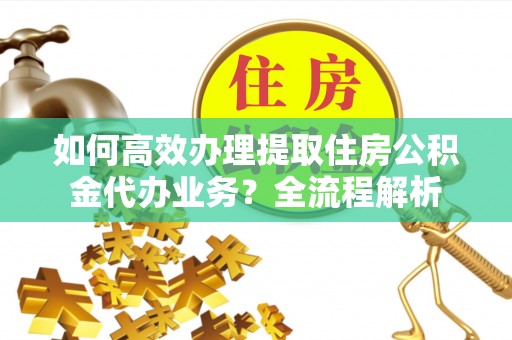 蔡甸如何高效办理提取住房公积金代办业务？全流程解析