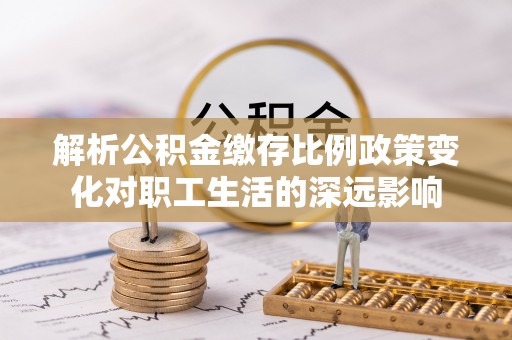 蔡甸解析公积金缴存比例政策变化对职工生活的深远影响