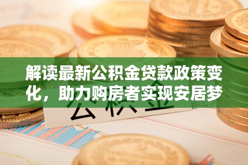 蔡甸解读最新公积金贷款政策变化，助力购房者实现安居梦想