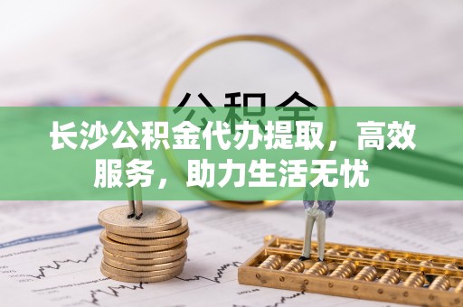 蔡甸长沙公积金代办提取，高效服务，助力生活无忧