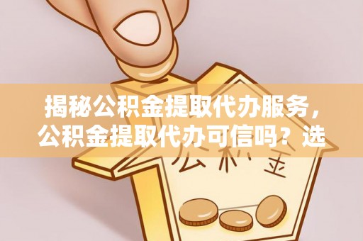 蔡甸揭秘公积金提取代办服务，公积金提取代办可信吗？选择前你需要知道的真相