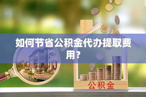 蔡甸如何节省公积金代办提取费用？