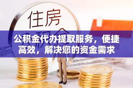 蔡甸公积金代办提取服务，便捷高效，解决您的资金需求