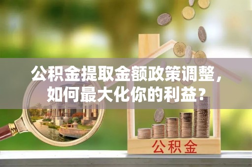 蔡甸公积金提取金额政策调整，如何最大化你的利益？