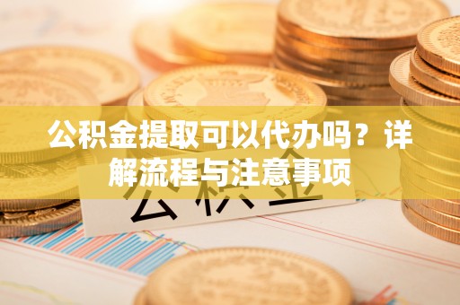 蔡甸公积金提取可以代办吗？详解流程与注意事项