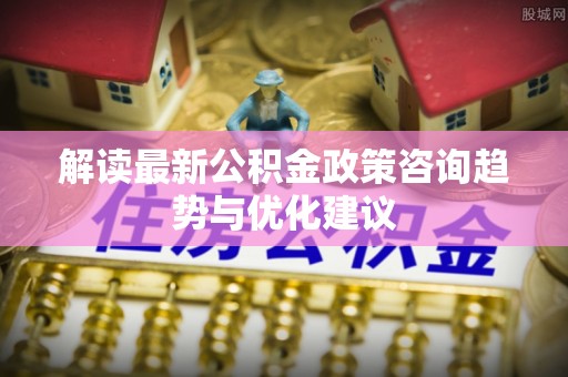 蔡甸解读最新公积金政策咨询趋势与优化建议