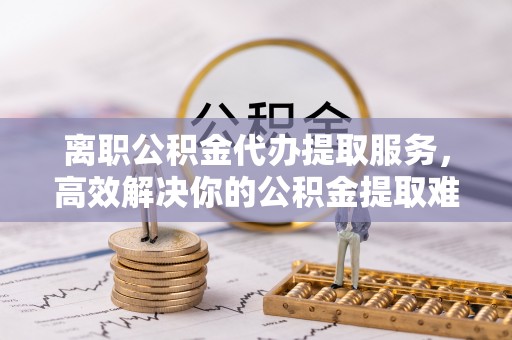蔡甸离职公积金代办提取服务，高效解决你的公积金提取难题