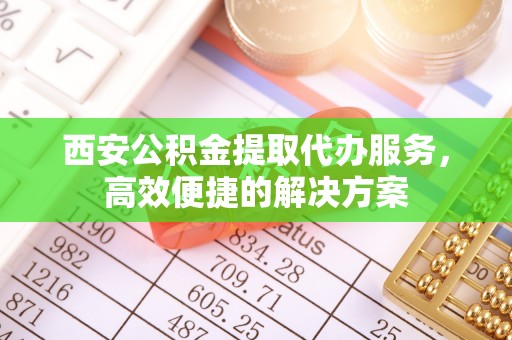 蔡甸西安公积金提取代办服务，高效便捷的解决方案
