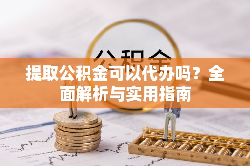 蔡甸提取公积金可以代办吗？全面解析与实用指南