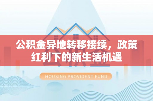 蔡甸公积金异地转移接续，政策红利下的新生活机遇