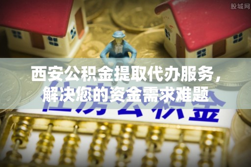 蔡甸西安公积金提取代办服务，解决您的资金需求难题