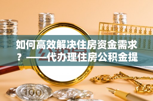 蔡甸如何高效解决住房资金需求？——代办理住房公积金提取服务全解析