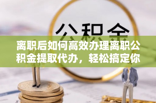 蔡甸离职后如何高效办理离职公积金提取代办，轻松搞定你的公积金