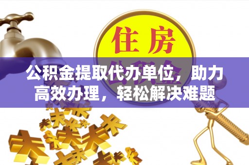 蔡甸公积金提取代办单位，助力高效办理，轻松解决难题