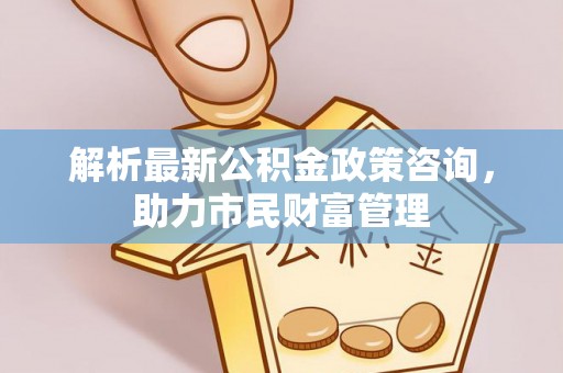 蔡甸解析最新公积金政策咨询，助力市民财富管理