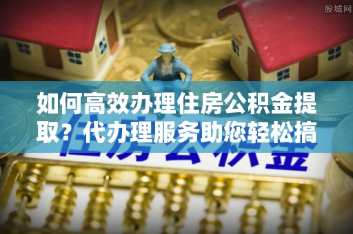 蔡甸如何高效办理住房公积金提取？代办理服务助您轻松搞定