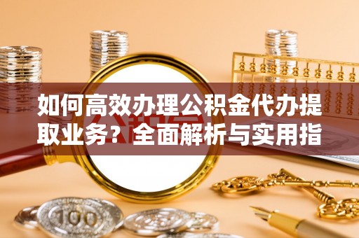 蔡甸如何高效办理公积金代办提取业务？全面解析与实用指南