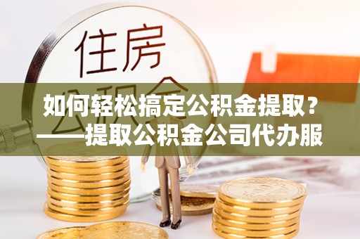 蔡甸如何轻松搞定公积金提取？——提取公积金公司代办服务全解析