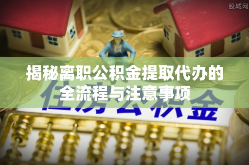 蔡甸揭秘离职公积金提取代办的全流程与注意事项