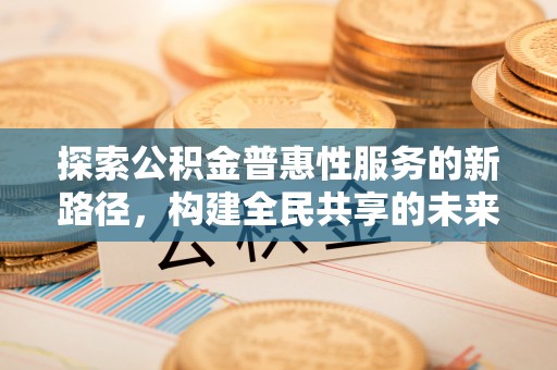 蔡甸探索公积金普惠性服务的新路径，构建全民共享的未来