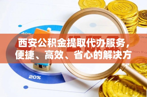 蔡甸西安公积金提取代办服务，便捷、高效、省心的解决方案