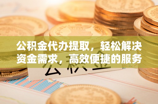 蔡甸公积金代办提取，轻松解决资金需求，高效便捷的服务选择