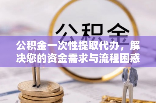 蔡甸公积金一次性提取代办，解决您的资金需求与流程困惑
