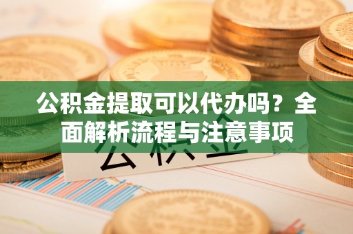蔡甸公积金提取可以代办吗？全面解析流程与注意事项