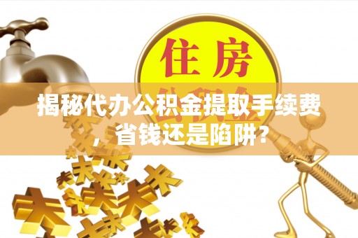 蔡甸揭秘代办公积金提取手续费，省钱还是陷阱？