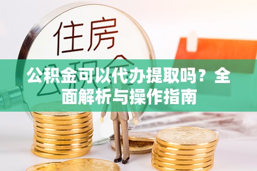 蔡甸公积金可以代办提取吗？全面解析与操作指南