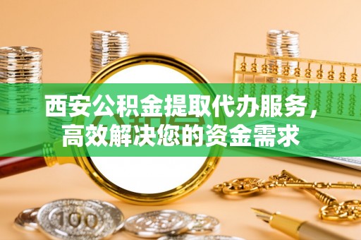 蔡甸西安公积金提取代办服务，高效解决您的资金需求