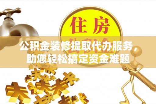 蔡甸公积金装修提取代办服务，助您轻松搞定资金难题