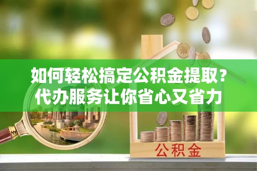 蔡甸如何轻松搞定公积金提取？代办服务让你省心又省力
