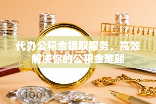 蔡甸代办公积金提取服务，高效解决你的公积金难题