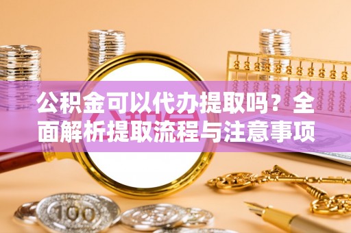 蔡甸公积金可以代办提取吗？全面解析提取流程与注意事项