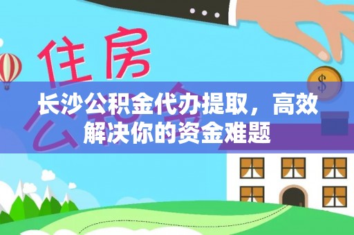 蔡甸长沙公积金代办提取，高效解决你的资金难题