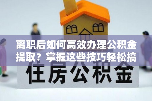 蔡甸离职后如何高效办理公积金提取？掌握这些技巧轻松搞定