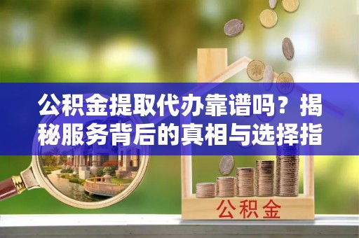 蔡甸公积金提取代办靠谱吗？揭秘服务背后的真相与选择指南