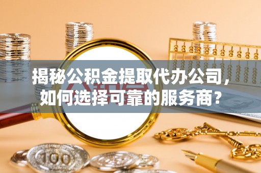 蔡甸揭秘公积金提取代办公司，如何选择可靠的服务商？