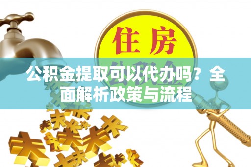 蔡甸公积金提取可以代办吗？全面解析政策与流程
