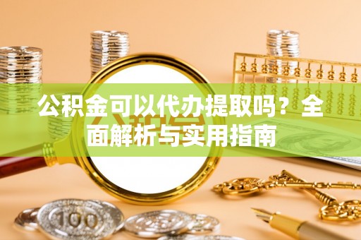 蔡甸公积金可以代办提取吗？全面解析与实用指南