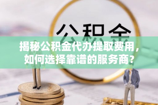 蔡甸揭秘公积金代办提取费用，如何选择靠谱的服务商？