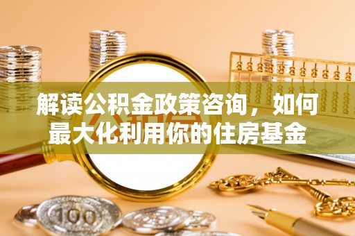 蔡甸解读公积金政策咨询，如何最大化利用你的住房基金